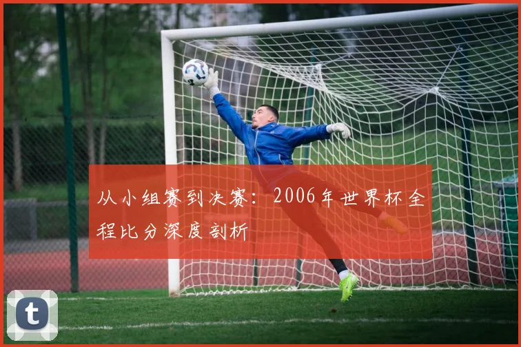 从小组赛到决赛：2006年世界杯全程比分深度剖析