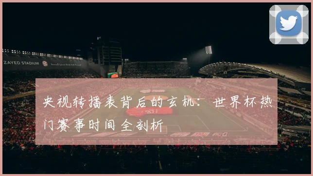 央视转播表背后的玄机：世界杯热门赛事时间全剖析