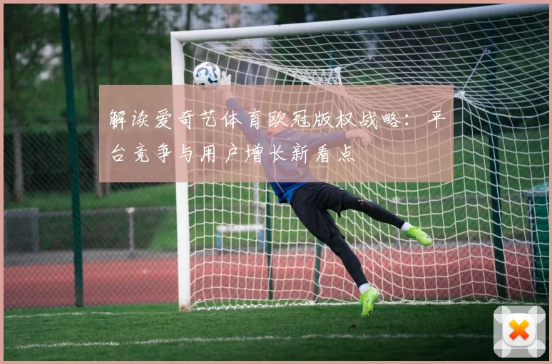 解读爱奇艺体育欧冠版权战略：平台竞争与用户增长新看点