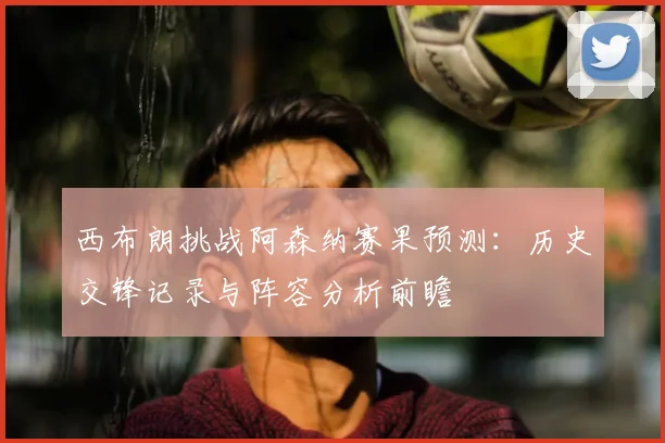 西布朗挑战阿森纳赛果预测：历史交锋记录与阵容分析前瞻
