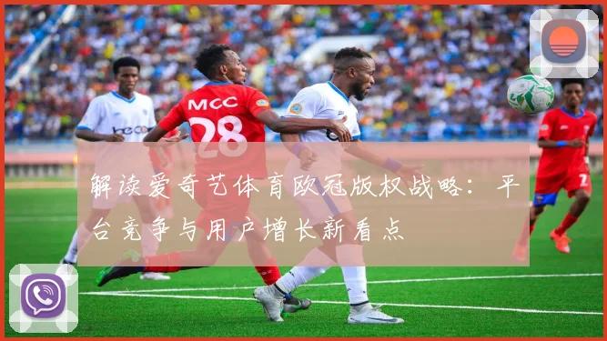 解读爱奇艺体育欧冠版权战略：平台竞争与用户增长新看点