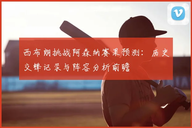 西布朗挑战阿森纳赛果预测：历史交锋记录与阵容分析前瞻