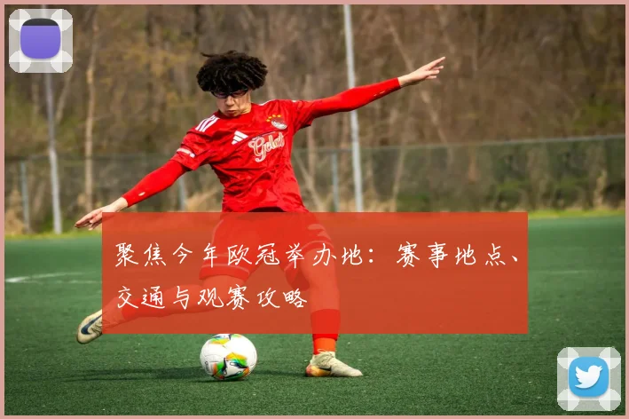 聚焦今年欧冠举办地：赛事地点、交通与观赛攻略