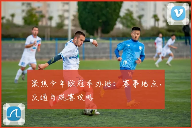 聚焦今年欧冠举办地：赛事地点、交通与观赛攻略