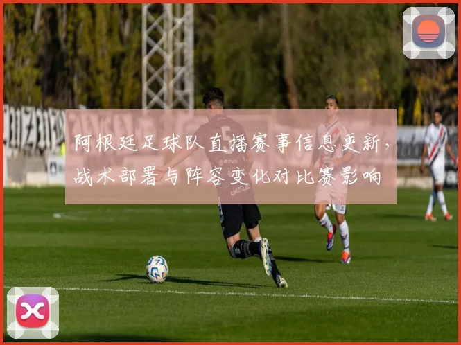 阿根廷足球队直播赛事信息更新，战术部署与阵容变化对比赛影响