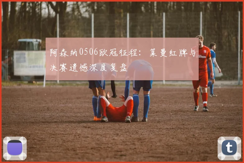 阿森纳0506欧冠征程：莱曼红牌与决赛遗憾深度复盘