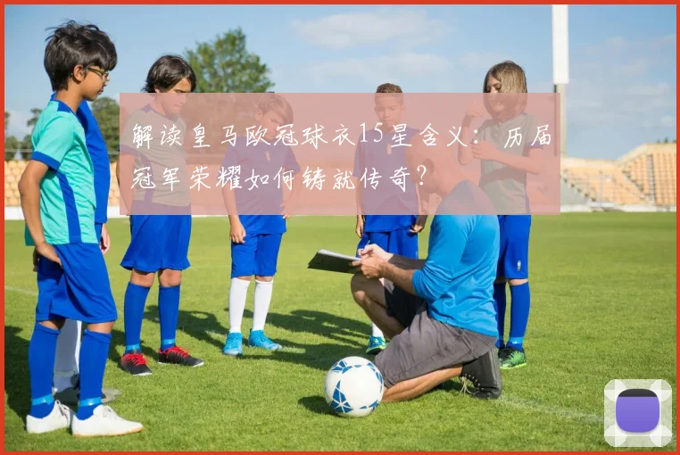 解读皇马欧冠球衣15星含义：历届冠军荣耀如何铸就传奇？