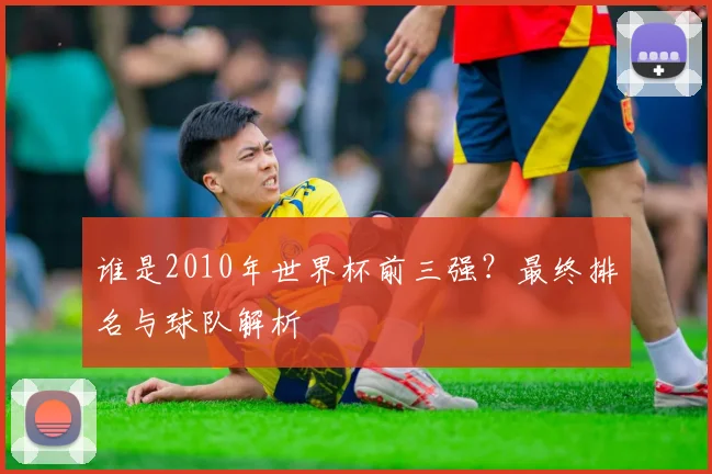 谁是2010年世界杯前三强？最终排名与球队解析