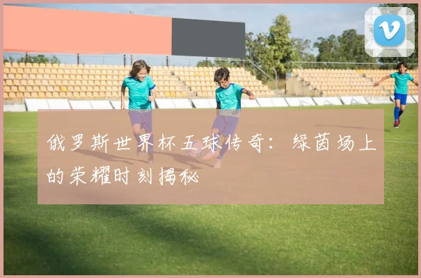 俄罗斯世界杯五球传奇:绿茵场上的荣耀时刻揭秘