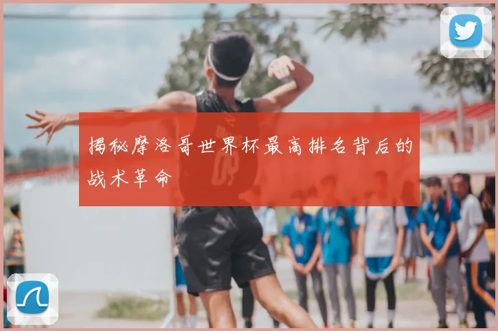 揭秘摩洛哥世界杯最高排名背后的战术革命