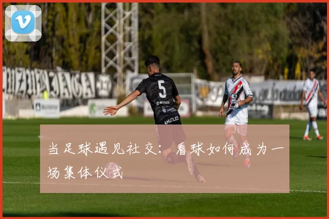 当足球遇见社交：看球如何成为一场集体仪式