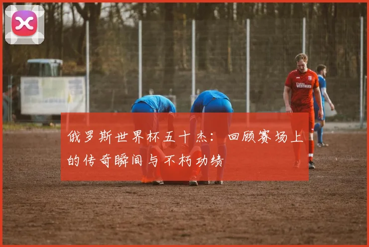 俄罗斯世界杯五十杰：回顾赛场上的传奇瞬间与不朽功绩