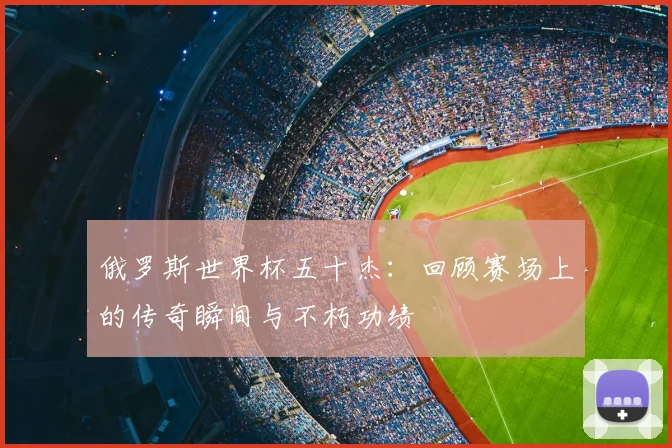 俄罗斯世界杯五十杰：回顾赛场上的传奇瞬间与不朽功绩