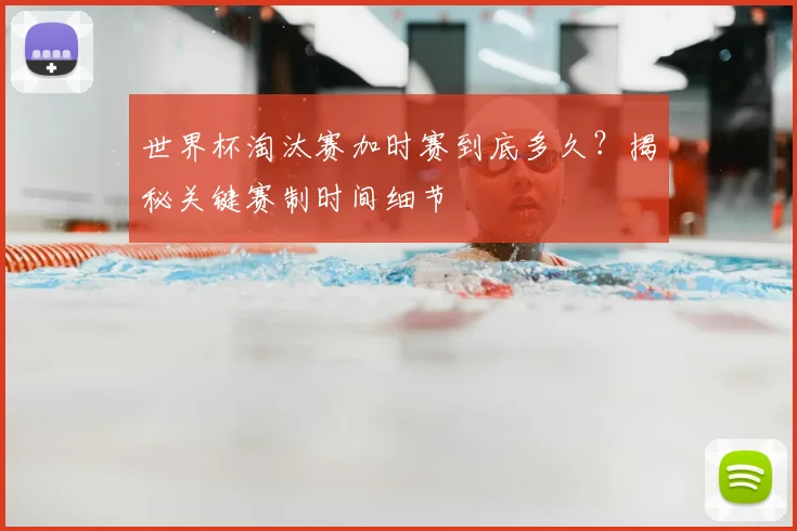 世界杯淘汰赛加时赛到底多久?揭秘关键赛制时间细节
