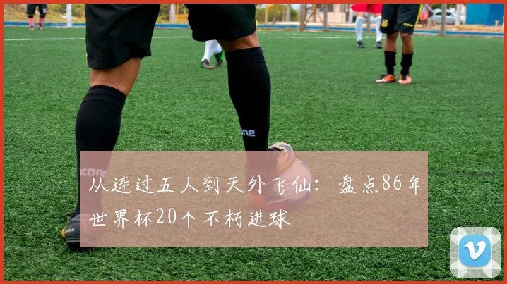 从连过五人到天外飞仙：盘点86年世界杯20个不朽进球