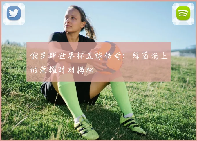 俄罗斯世界杯五球传奇:绿茵场上的荣耀时刻揭秘