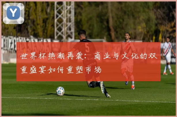 世界杯热潮再袭：商业与文化的双重盛宴如何重塑市场