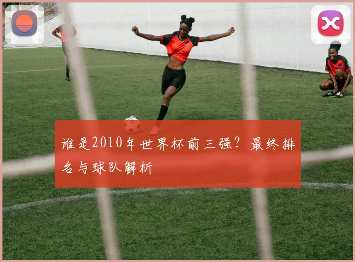 谁是2010年世界杯前三强？最终排名与球队解析