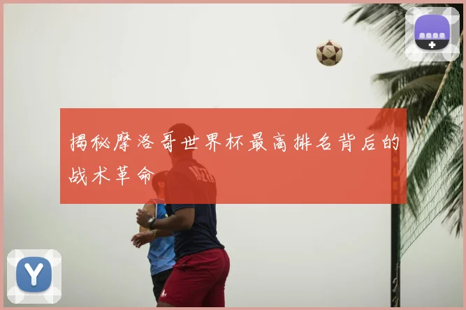 揭秘摩洛哥世界杯最高排名背后的战术革命