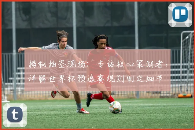 揭秘抽签现场：专访核心策划者，详解世界杯预选赛规则制定细节
